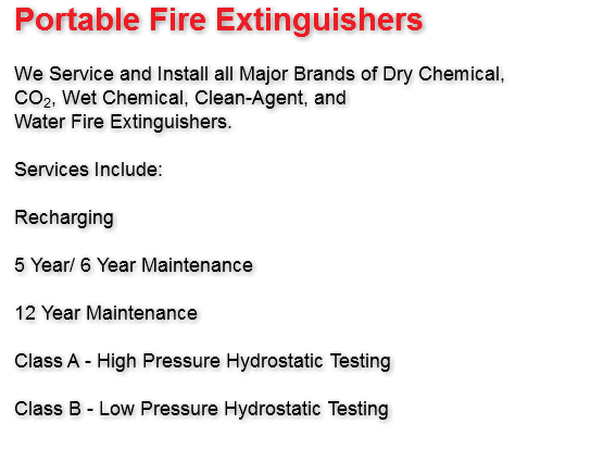 Portable Fire Extinguishers We Service and Install all Major Brands of Dry Chemical, CO2, Wet Chemical, Clean-Agent, and Water Fire Extinguishers. Services Include: Recharging 5 Year/ 6 Year Maintenance 12 Year Maintenance Class A - High Pressure Hydrostatic Testing Class B - Low Pressure Hydrostatic Testing
