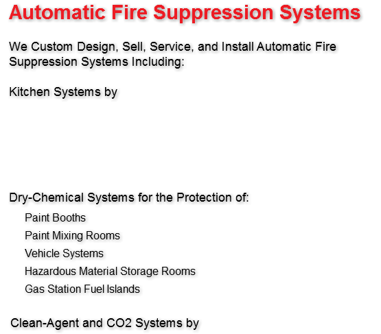 Automatic Fire Suppression Systems We Custom Design, Sell, Service, and Install Automatic Fire Suppression Systems Including: Kitchen Systems by Dry-Chemical Systems for the Protection of: Paint Booths Paint Mixing Rooms Vehicle Systems Hazardous Material Storage Rooms Gas Station Fuel Islands Clean-Agent and CO2 Systems by